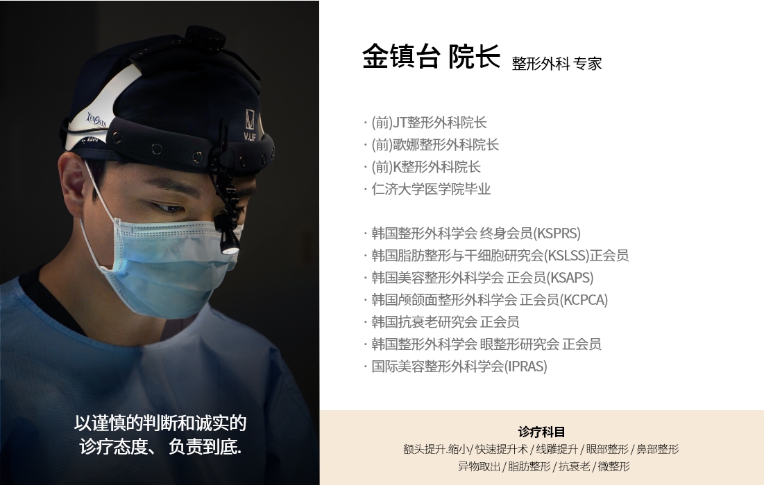 以谨慎的判断和诚实的 诊疗态度、 负责到底.金镇台 院长 整形外科 专家 · (前)JT整形外科院长 · (前)歌娜整形外科院长 · (前)K整形外科院长 · 仁济大学医学院毕业 · 韩国整形外科学会 终身会员(KSPRS) · 韩国脂肪整形与干细胞研究会(KSLSS)正会员 · 韩国美容整形外科学会 正会员(KSAPS) · 韩国颅颌面整形外科学会 正会员(KCPCA) · 韩国抗衰老研究会 正会员 · 韩国整形外科学会 眼整形研究会 正会员 · 国际美容整形外科学会(IPRAS) 诊疗科目 额头提升.缩小/ 快速提升术 / 线雕提升 / 眼部整形 / 鼻部整形    异物取出 / 脂肪整形 / 抗衰老 / 微整形