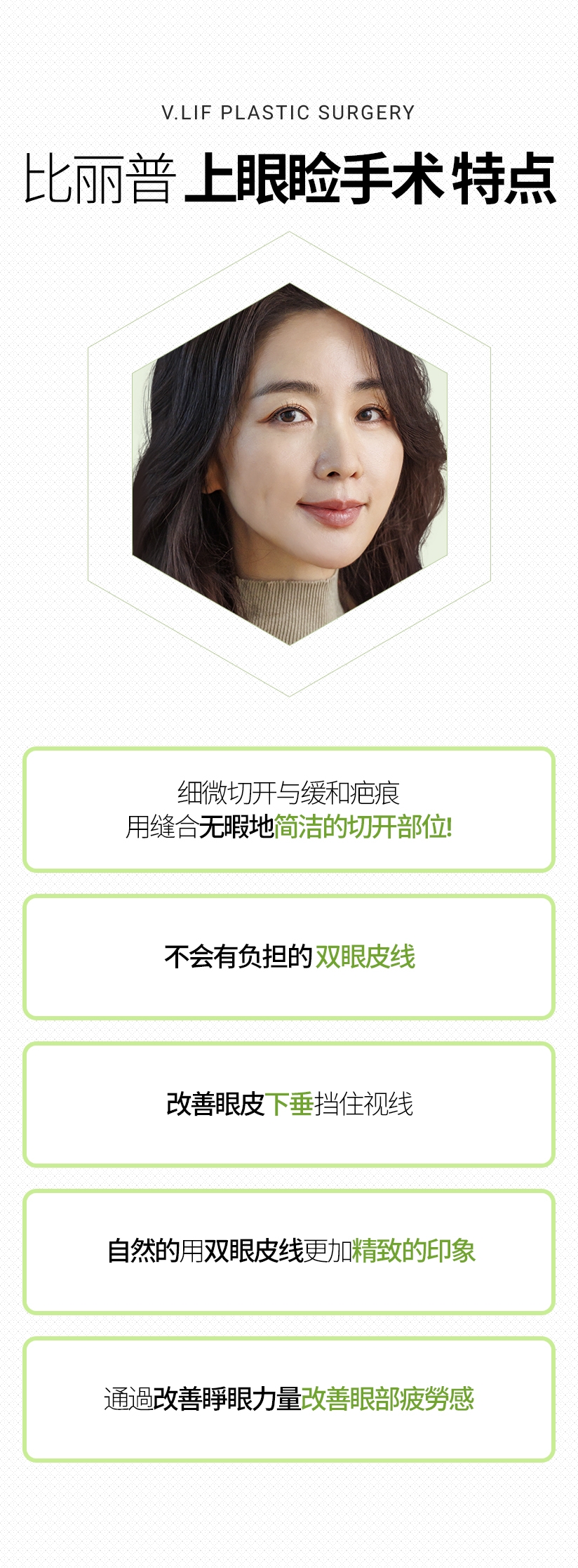 比丽普 上眼睑手术 特点 细微切开与缓和疤痕 用缝合无暇地 简洁的切开部位! 改善眼皮下垂 挡住视线 不会有负担的 双眼皮线 自然的 用双眼皮线 更加 精致的印象 通過改善睜眼力量 改善眼部疲勞感