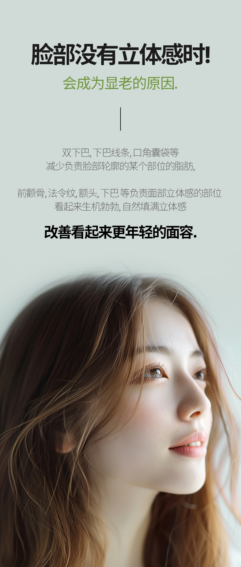 脸部没有立体感时! 会成为显老的原因. 双下巴, 下巴线条, 口角囊袋等 减少负责脸部轮廓的某个部位的脂肪,前颧骨, 法令纹, 额头, 下巴 等负责面部立体感的部位 看起来生机勃勃, 自然填满立体感 改善看起来更年轻的面容. 