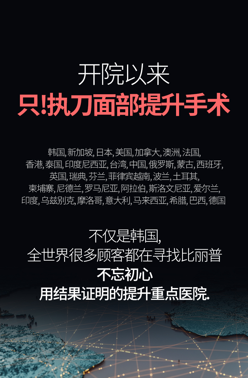 开院以来 只!执刀面部提升手术 (21年7月~24年9月 提升手术 统计结果) 韩国, 新加坡, 日本, 美国, 加拿大, 澳洲, 法国, 香港, 泰国, 印度尼西亚, 台湾, 中国, 俄罗斯, 蒙古, 西班牙, 英国,  瑞典, 芬兰, 菲律宾越南, 波兰, 土耳其, 柬埔寨, 尼德兰, 罗马尼亚, 阿拉伯, 斯洛文尼亚, 爱尔兰, 印度, 乌兹别克, 摩洛哥, 意大利, 马来西亚, 希腊, 巴西, 德国 不仅是韩国, 全世界很多顾客都在寻找比丽普. 不忘初心 用结果证明的提升重点医院.