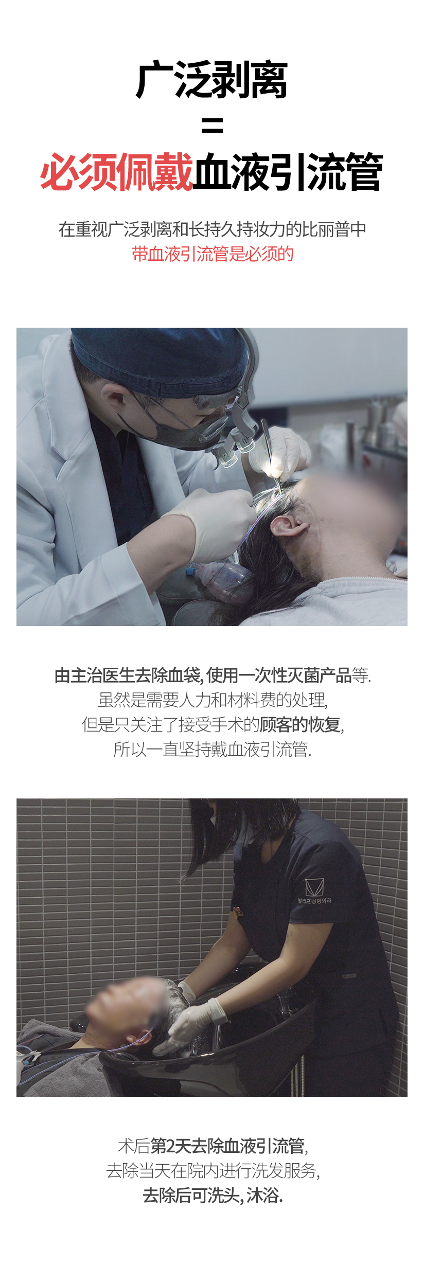 广泛剥离 =  必须佩戴血液引流管 在重视广泛剥离和长持久持妆力的比丽普中, 带血液引流管是必须的 由主治医生去除血袋, 使用一次性灭菌产品等. 虽然是需要人力和材料费的处理, 但是只关注了接受手术的顾客的恢复, 所以一直坚持戴血液引流管 术后第2天去除血液引流管, 去除当天在院内进行洗发服务, 去除后可洗头、沐浴.