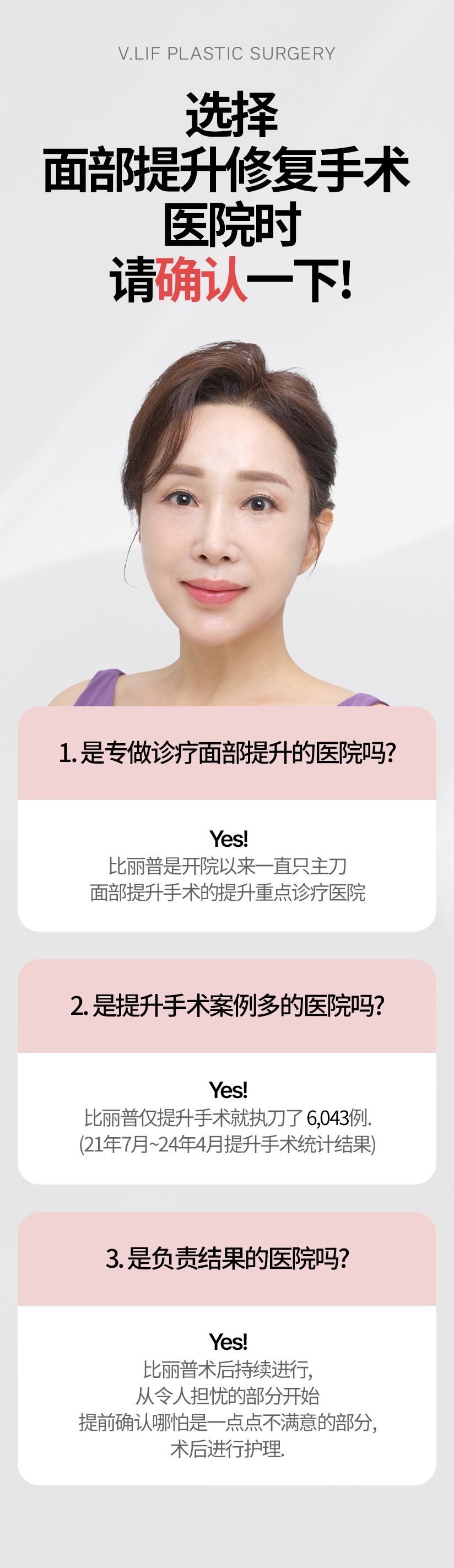 选择 面部提升修复手术  医院时 请确认一下! 1. 是专做诊疗面部提升的医院吗? Yes! 比丽普是开院以来一直只主刀面部提升手术的提升重点诊疗医院. 2. 是提升手术案例多的医院吗? Yes! 比丽普仅提升手术就执刀了 6,043例. (21年7月~24年4月提升手术统计结果) 3. 是负责结果的医院吗? Yes! 比丽普术后持续进行, 从令人担忧的部分开始 提前确认哪怕是一点点不满意的部分 , 术后进行护理.
