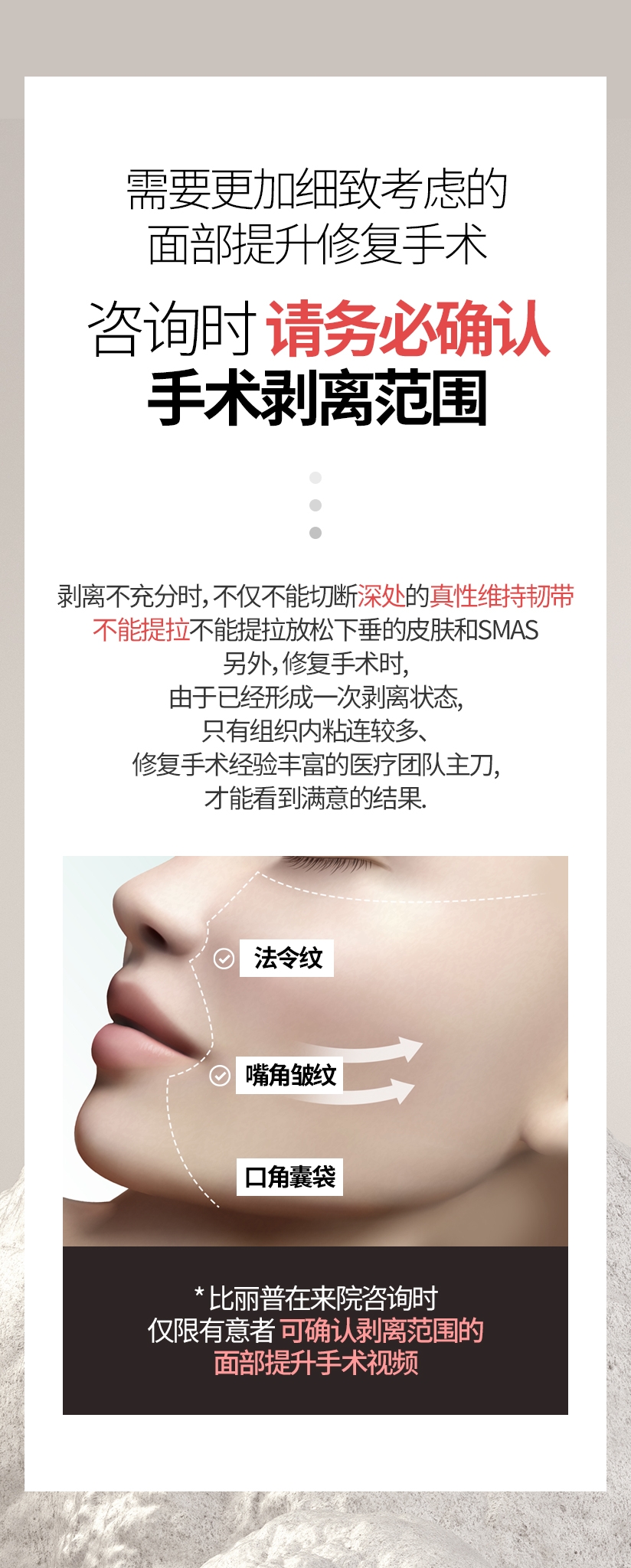 需要更加细致考虑的面部提升修复手术 咨询时 请务必确认 手术剥离范围. 剥离不充分时，不仅不能切断深处的真性维持韧带, 不能提拉放松下垂的皮肤和SMAS 另外,修复手术时,由于已经形成一次剥离状态, 只有组织内粘连较多、修复手术经验丰富的医疗团队主刀, 才能看到满意的结果 法令纹 嘴角皱纹 口角囊袋 * 比丽普在来院咨询时 仅限有意者 可确认剥离范围的 面部提升手术视频 