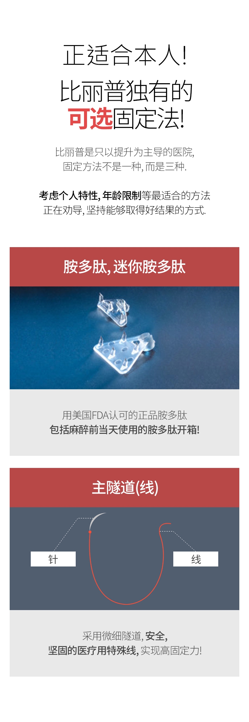 正适合本人! 比丽普独有的 可选固定法! 比丽普是只以提升为主导的医院, 固定方法不是一种, 而是三种 考虑个人特性、年龄限制等最适合的方法 正在劝导, 坚持能够取得好结果的方式 胺多肽 · 迷你胺多肽 用美国FDA认可的正品胺多肽 包括麻醉前当天使用的胺多肽开箱! 主隧道(线) 采用微细隧道, 安全, 坚固的 医疗用特殊线, 实现高固定力！