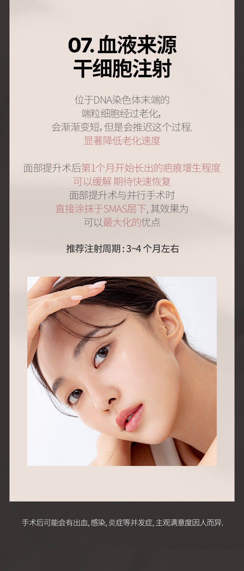07. 血液来源 干细胞注射 位于DNA染色体末端的 端粒细胞经过老化, 会渐渐变短，但是会推迟这个过程. 显著降低老化速度 面部提升术后第1个月开始长出的疤痕增生程度 可以缓解 期待快速恢复 面部提升术与并行手术时  直接涂抹于SMAS层下, 其效果为 可以最大化的优点 推荐注射周期 : 3~4 个月左右 手术后可能会有出血, 感染, 炎症等并发症, 主观满意度因人而异.