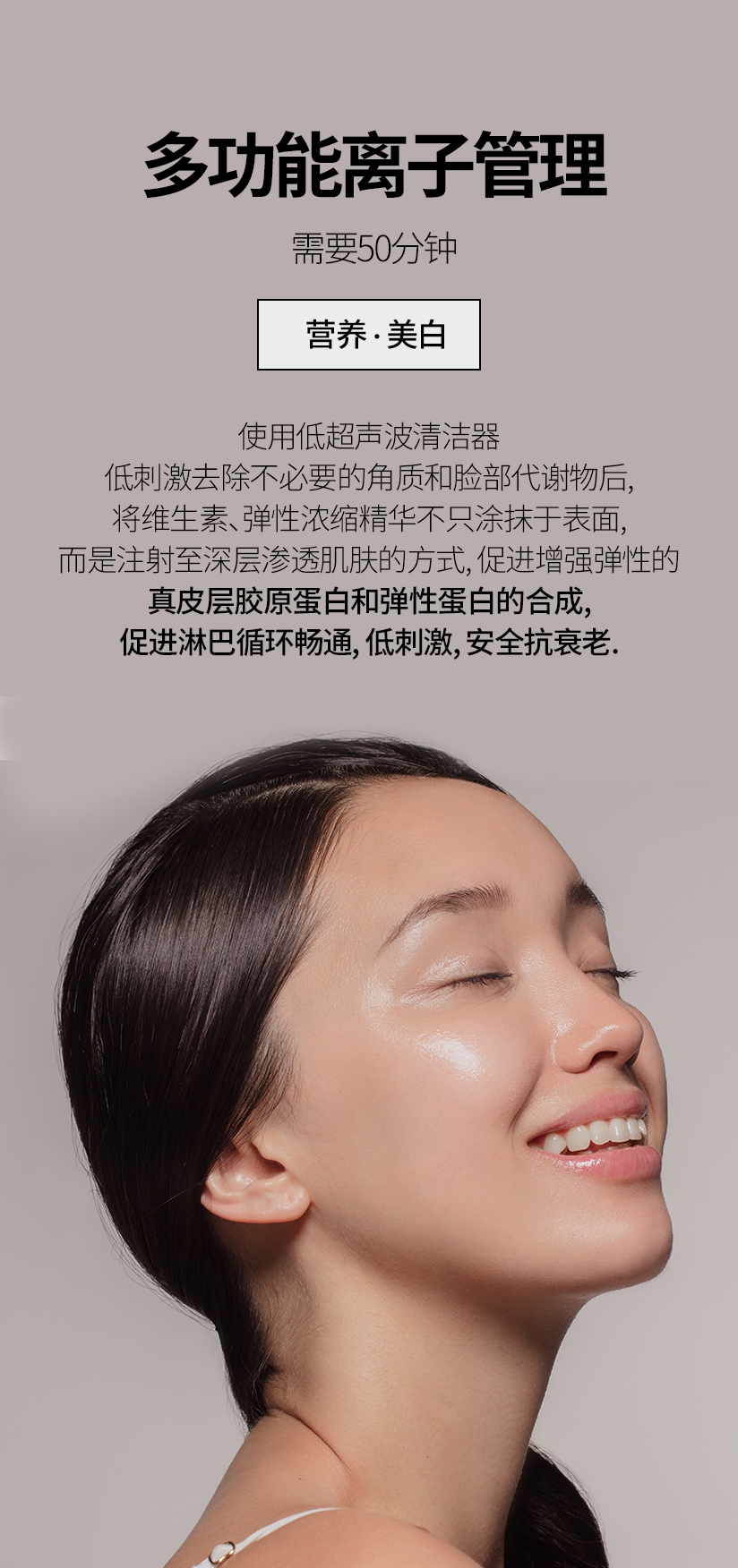 多功能离子管理  /  需要50分钟 营养 · 美白 使用低超声波清洁器 低刺激去除不必 要的角质和脸部代谢物后, 将维生素, 弹性浓缩精华不只涂抹于表面, 而是 注射至深层渗透肌肤的方式, 促进增强弹性的 真皮层胶原蛋白和弹性蛋白的合成，促进淋巴循环畅通, 低刺激, 安全抗衰老. 