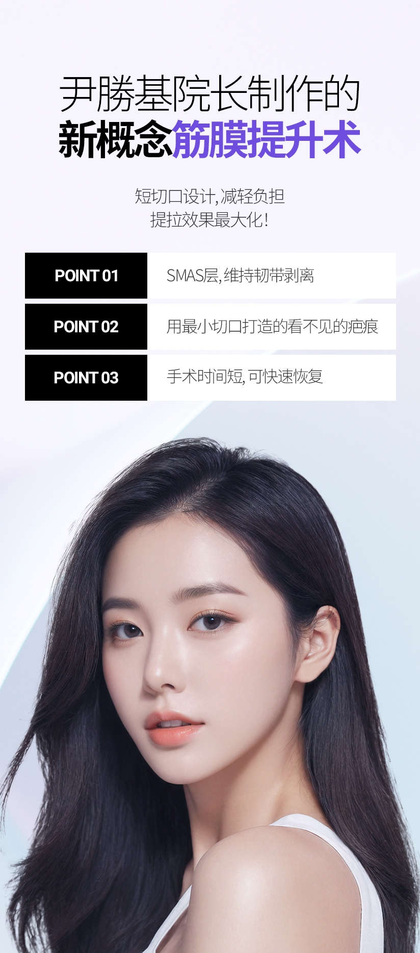 尹勝基院长制作的 新概念 筋膜提升术 短切口设计, 减轻负担 提拉效果最大化! POINT 01 SMAS层, 维持韧带剥离 POINT 02 用最小切口打造的看不见的疤痕 POINT 03 手术时间短, 可快速恢复 