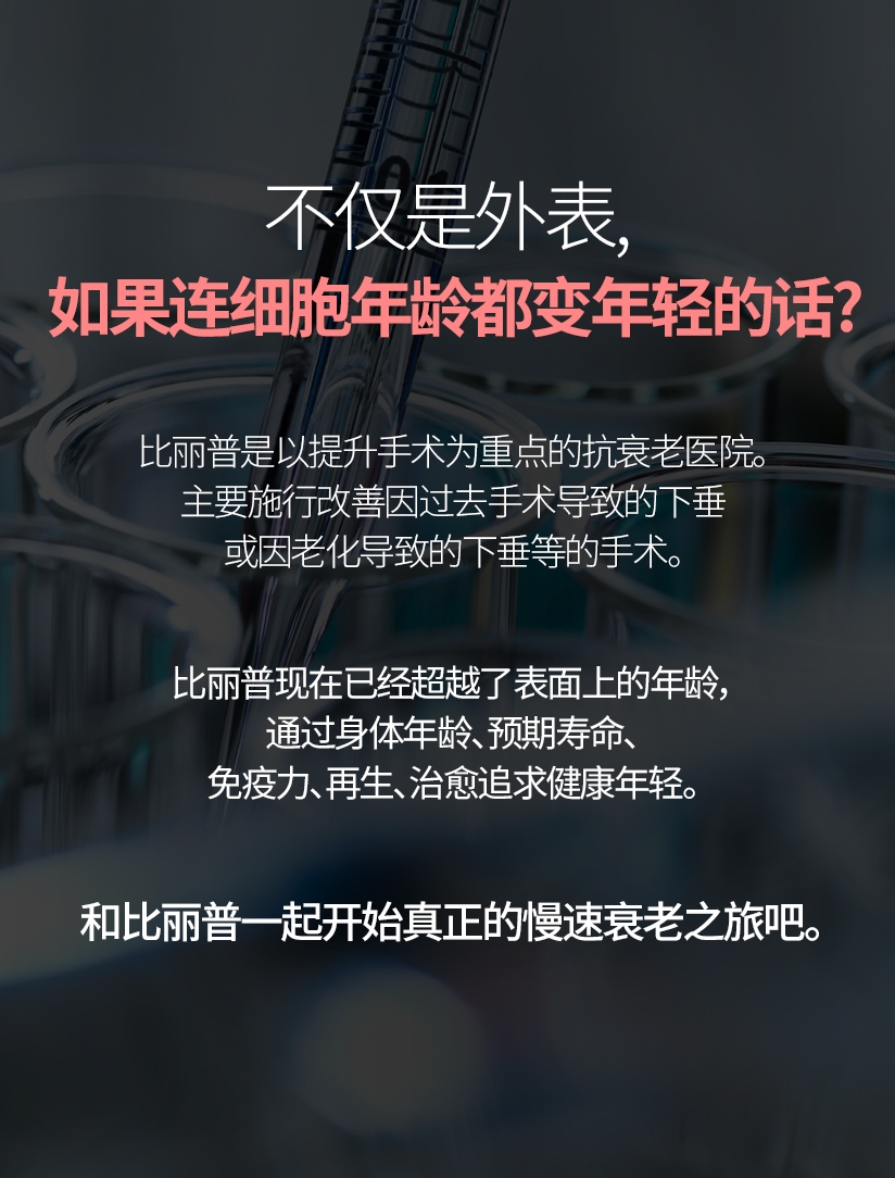 不仅是外表， 如果连细胞年龄都变年轻的话？ 比丽普是以提升手术为重点的抗衰老医院。 主要施行改善因过去手术导致的下垂或因老化导致的下垂等的手术。比丽普现在已经超越了表面上的年龄， 通过身体年龄、预期寿命、免疫力、再生、治愈追求健康年轻。和比丽普一起开始真正的慢速衰老之旅吧。