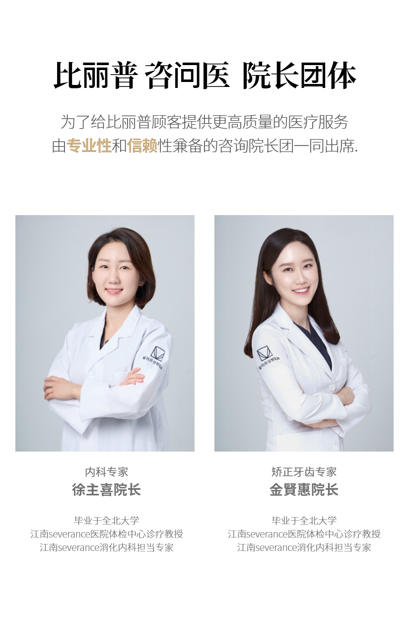 比丽普 咨问医  院长团体  为了给比丽普顾客提供更高质量的医疗服务 由专业性和信赖性兼备的咨询院长团一同出席. 内科专家 徐主喜院长 毕业于全北大学 江南severance医院体检中心诊疗教授 江南severance消化内科担当专家 矫正牙齿专家 金賢惠院长 毕业于全北大学 江南severance医院体检中心诊疗教授 江南severance消化内科担当专家
