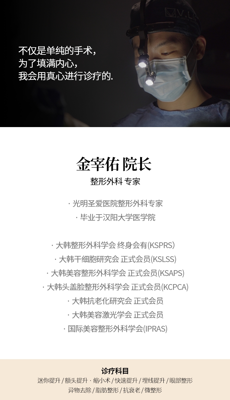不仅是单纯的手术，为了填满内心，我会用真心进行诊疗的  金宰佑 院长  整形外科 专家 · 光明圣爱医院整形外科专家 · 毕业于汉阳大学医学院 · 大韩整形外科学会终身会有（KSPRS） · 大韩干细胞干细胞研究会（KSLSS）正式会员 · 大韩美容整形外科学会 正式会员（KSAPS） · 大韩头盖脸整形外科学会 正式会员（KCPCA）  · 国际美容整形外科学会(IPRAS) · 大韩抗老化研究会 正式会员  · 大韩美容激光學會 正式會員  诊疗科目 埋线提升 · 抗老化施术 · 微整形