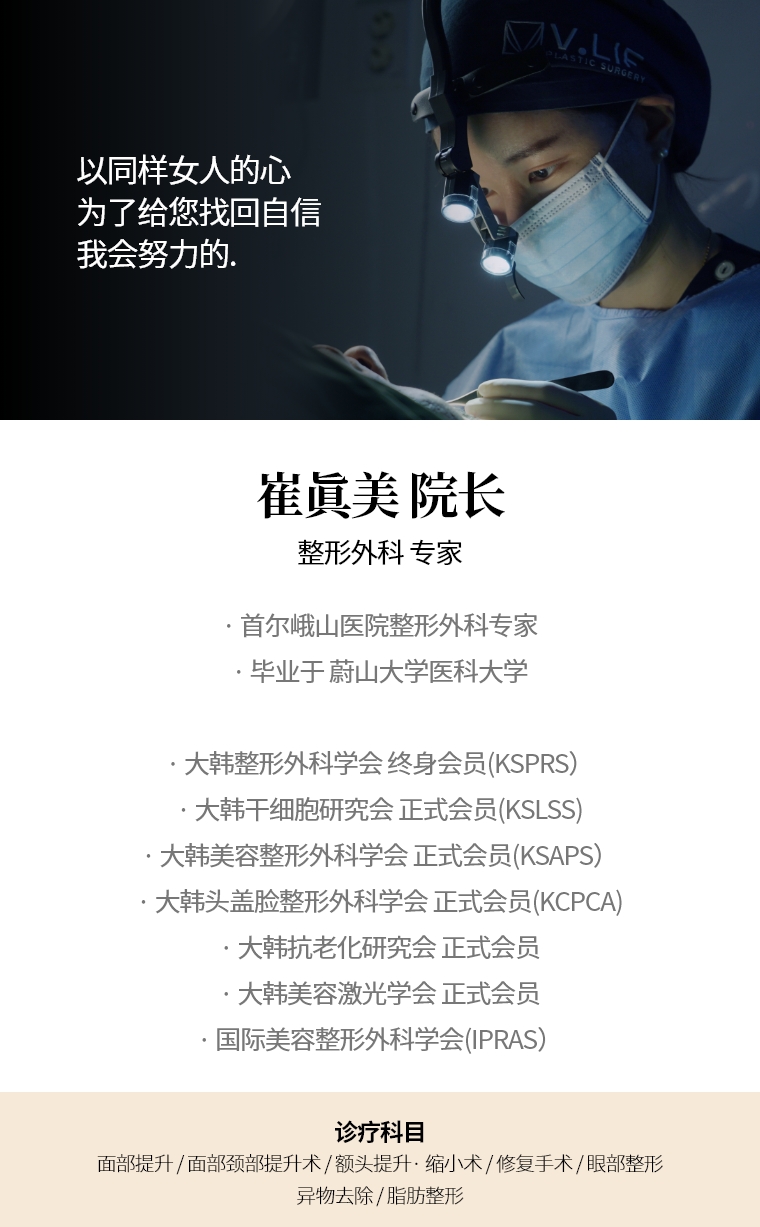 以同样女人的心 为了给您找回自信 我会努力的. 崔眞美 院长 整形外科 专家 · 首尔峨山医院整形外科专家 · 毕业于 蔚山大学医科大学 · 大韩整形外科学会 终身会员(KSPRS) · 大韩美容整形外科学会 正式会员(KSAPS) · 大韩头盖脸整形外科学会 正式会员(KCPCA) · 国际美容整形外科学会(IPRAS) · 大韩抗老化研究会 正式会员 · 大韩美容激光学会 正式会员 诊疗科目 面部, 迷你提升术 · 额头提升术/缩小 · 快速/埋线提拉 · 眼部整形