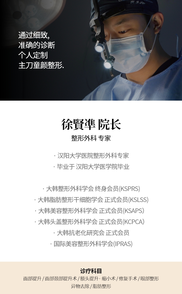 通过细致, 准确的诊断 个人定制 主刀童颜整形. 徐賢凖 院长 整形外科 专家 · 汉阳大学医院整形外科专家 · 毕业于 汉阳大学医学院毕业 · 大韩整形外科学会 终身会员(KSPRS)  · 大韩美容整形外科学会 正式会员(KSAPS) · 大韩头盖脸整形外科学会 正式会员(KCPCA) · 国际美容整形外科学会(IPRAS) · 大韩抗老化研究会 正式会员 诊疗科目 面部, 迷你提升术 · 额头提升术/缩小 · 快速/埋线提拉 · 眼部整形