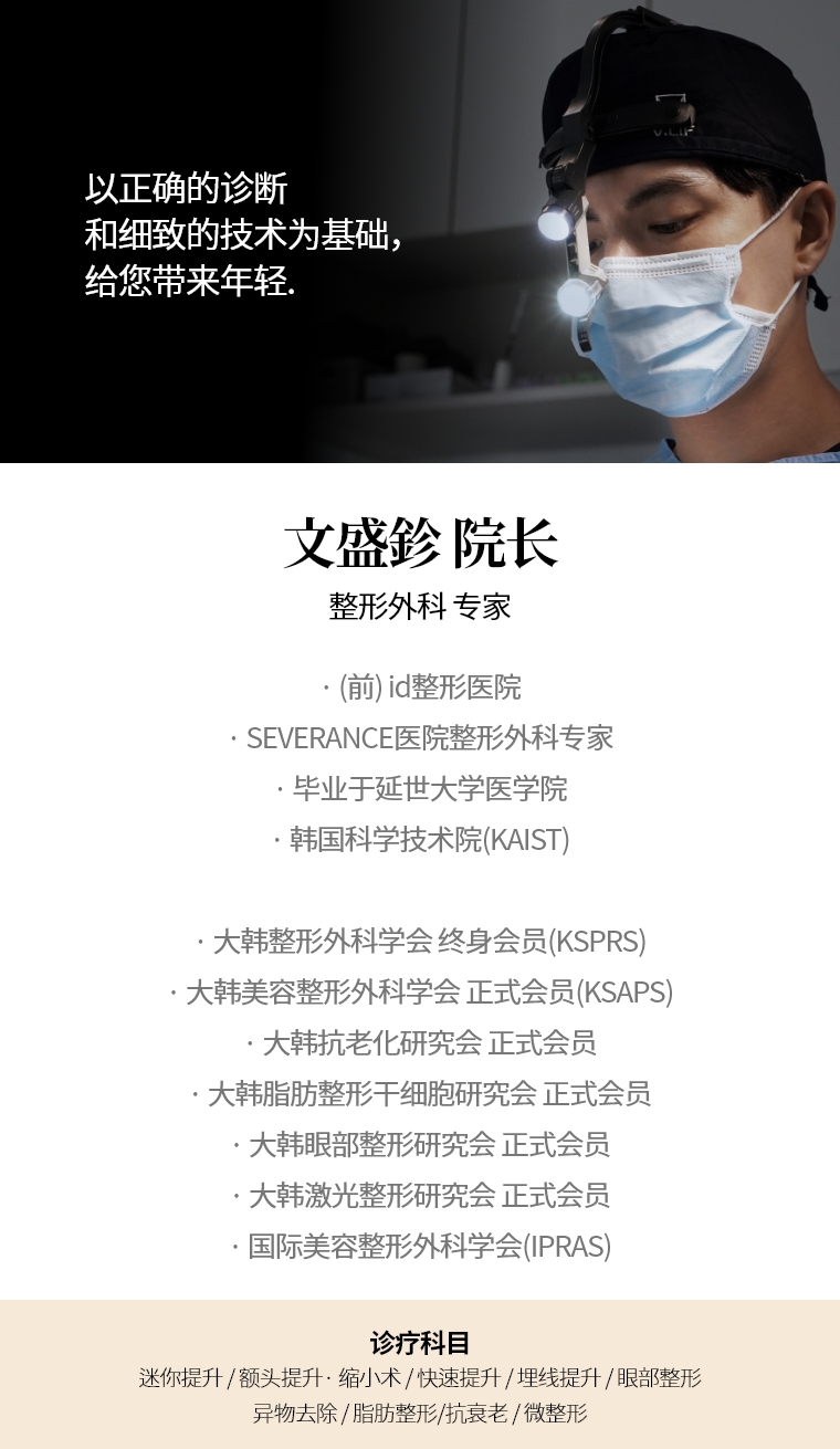 以正确的诊断和细致的技术为基础， 给您带来年轻。 文盛鉁 院长 整形外科 专家 · (前) id整形医院 ·SEVERANCE医院整形外科专家 ·毕业于延世大学医学院 ·韩国科学技术院(KAIST) · 大韩整形外科学会(KSPRS) 终身会员 · 大韩美容整形外科学会(KSAPS) 正式会员 · 大韩抗老化研究会正式会员 · 大韩脂肪整形干细胞研究会正式会员 · 大韩眼部整形研究会正式会员 · 大韩激光整形研究会正式会员 · 国际美容整形外科学会(IPRAS) 诊疗科目 面部迷你提升术 / 额头提升术 / 缩小 修复手术 / 快速 / 埋线提拉 / 眼部整形 / 异物去除 / 微整形 / 抗老化施术