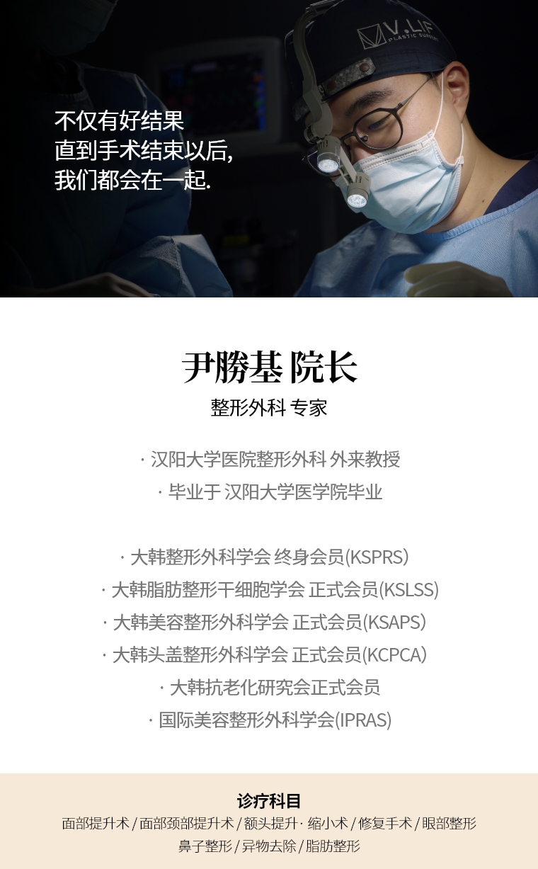 不仅有好结果 直到手术结束以后, 我们都会在一起. 尹勝基 院长 整形外科 专家 · 汉阳大学医院整形外科 外来教授 · 毕业于 汉阳大学医学院毕业  · 大韩整形外科学会 终身会员(KSPRS) · 大韩美容整形外科学会 正式会员(KSAPS) · 大韩头盖脸整形外科学会 正式会员(KCPCA) · 国际美容整形外科学会(IPRAS) · 大韩抗老化研究会 正式会员 诊疗科目 面部颈部提升术/修复手术 · 额头提升术/缩小 · 眼部整形/修复手术 · 去除异物手术