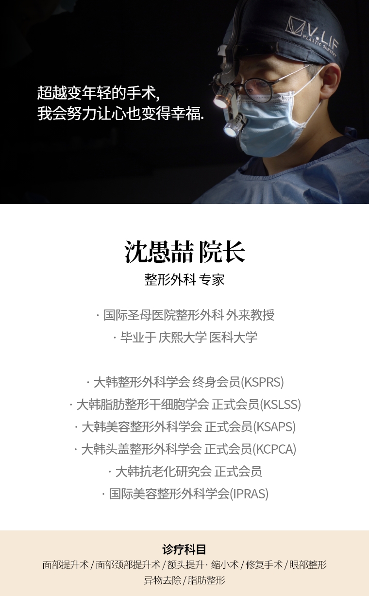 超越变年轻的手术, 我会努力让心也变得幸福. 沈愚喆 院长 整形外科 专家 · 国际圣母医院整形外科 外来教授 · 毕业于 庆熙大学 医科大学 · 大韩整形外科学会 终身会员(KSPRS) · 大韩美容整形外科学会 正式会员(KSAPS)  · 大韩头盖脸整形外科学会 正式会员(KCPCA) · 国际美容整形外科学会(IPRAS) · 大韩抗老化研究会 正式会员 诊疗科目 面部颈部提升术/修复手术, 额头提升术/缩小 · 眼部整形/修复手术 · 去除异物手术
