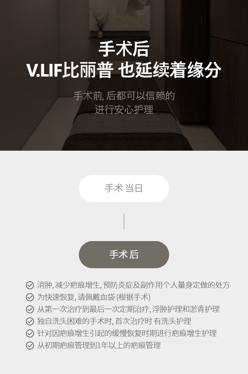 手术后 V.LIF比丽普 也延续着缘分 手术前, 后都可以信赖的 进行安心护理 消肿, 减少疤痕增生, 预防炎症及副作用个人量身定做的处方 为快速恢复, 请佩戴血袋 (根据手术) 从第一次治疗到最后一次定期治疗, 浮肿护理和淤青护理 独自洗头困难的手术时, 首次治疗时 有洗头护理 针对因疤痕增生引起的缓慢恢复时期进行疤痕增生护理 从初期疤痕管理到1年以上的疤痕管理