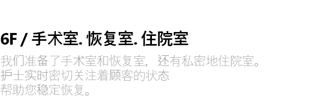 6F / 수술실 . 회복실 . 입원실 수술실과 회복실, 그리고 프라이빗한 입원실이 마련되어 있습니다. 간호사가 실시간으로 고객의 상태를 세심하게 살피며  안정적인 회복을 도와드립니다.